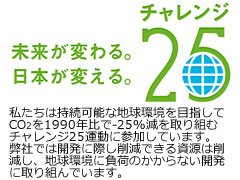 未来が変わる。日本が変える。チャレンジ25。私たちは持続可能な地球環境を目指してCO2を1990年比で-25%減を取り組むチャレンジ25運動に参加しています。弊社では開発に関して削減できる資源は削減し、地球環境に負担のかからない開発に取り組んでいます。